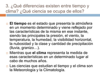 3. ¿Qué diferencias existen entre tiempo y clima? ¿Qué ciencia se ocupa de ellos?El tiempo es el estado que presenta la atmósfera en un momento determinado y viene reflejado por las características de la misma en ese instante, siendo las principales la presión, el viento, la temperatura, la humedad, la visibilidad horizontal, la nubosidad y la clase y cantidad de precipitación (lluvia, granizo…).Mientras que el clima representa la medida de esas características en un determinado lugar al cabo de muchos años.Las ciencias que estudian el tiempo y el clima son la Meteorología y la Climatología. 
