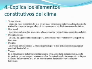 4. Explica los elementos constitutivos del climaTemperatura:      Grado de calor específico del aire en un lugar y momento determinados así como la evolución temporal y espacial de dicho elemento en las distintas zonas climáticas.Humedad:       Se denomina humedad ambiental a la cantidad de vapor de agua presente en el aire.Precipitaciones:      La caída de agua sólida o líquida por la condensación del vapor sobre la superficie terrestre.Presión:      La presión atmosférica es la presión ejercida por el aire atmosférico en cualquier punto de la atmósfera.Viento:     Es el movimiento del aire que está presente en la atmósfera, especialmente, en la troposfera, producido por causas naturales. Se trata de un fenómeno meteorológico. La causa de los vientos está en los movimientos de rotación y de traslación terrestres.