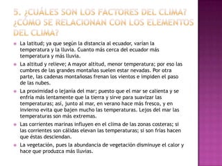 5. ¿Cuáles son los factores del clima? ¿Cómo se relacionan con los elementos del clima?La latitud; ya que según la distancia al ecuador, varían la temperatura y la lluvia. Cuanto más cerca del ecuador más temperatura y más lluvia.La altitud y relieve; A mayor altitud, menor temperatura; por eso las cumbres de las grandes montañas suelen estar nevadas. Por otra parte, las cadenas montañosas frenan los vientos e impiden el paso de las nubes.La proximidad o lejanía del mar; puesto que el mar se calienta y se enfría más lentamente que la tierra y sirve para suavizar las temperaturas; así, junto al mar, en verano hace más fresco, y en invierno evita que bajen mucho las temperaturas. Lejos del mar las temperaturas son más extremas.Las corrientes marinas influyen en el clima de las zonas costeras; si las corrientes son cálidas elevan las temperaturas; si son frías hacen que éstas desciendan.La vegetación, pues la abundancia de vegetación disminuye el calor y hace que produzca más lluvias.