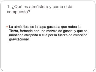 1. ¿Qué es atmósfera y cómo está compuesta?La atmósfera es la capa gaseosa que rodea la Tierra, formada por una mezcla de gases, y que se mantiene atrapada a ella por la fuerza de atracción gravitacional. 