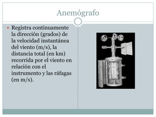 AnemógrafoRegistra continuamente la dirección (grados) de la velocidad instantánea del viento (m/s), la distancia total (en km) recorrida por el viento en relación con el instrumento y las ráfagas (en m/s). 