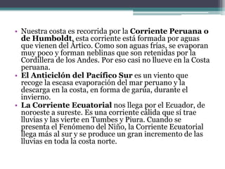 Nuestra costa es recorrida por la Corriente Peruana o de Humboldt, esta corriente está formada por aguas que vienen del Ártico. Como son aguas frías, se evaporan muy poco y forman neblinas que son retenidas por la Cordillera de los Andes. Por eso casi no llueve en la Costa peruana.El Anticiclón del Pacífico Sur es un viento que recoge la escasa evaporación del mar peruano y la descarga en la costa, en forma de garúa, durante el invierno.La Corriente Ecuatorial nos llega por el Ecuador, de noroeste a sureste. Es una corriente cálida que sí trae lluvias y las vierte en Tumbes y Piura. Cuando se presenta el Fenómeno del Niño, la Corriente Ecuatorial llega más al sur y se produce un gran incremento de las lluvias en toda la costa norte.