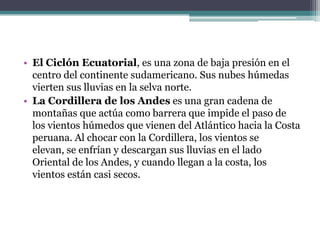 El Ciclón Ecuatorial, es una zona de baja presión en el centro del continente sudamericano. Sus nubes húmedas vierten sus lluvias en la selva norte.La Cordillera de los Andes es una gran cadena de montañas que actúa como barrera que impide el paso de los vientos húmedos que vienen del Atlántico hacia la Costa peruana. Al chocar con la Cordillera, los vientos se elevan, se enfrían y descargan sus lluvias en el lado Oriental de los Andes, y cuando llegan a la costa, los vientos están casi secos.