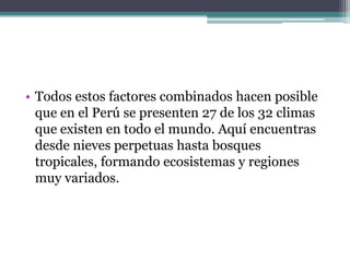 Todos estos factores combinados hacen posible que en el Perú se presenten 27 de los 32 climas que existen en todo el mundo. Aquí encuentras desde nieves perpetuas hasta bosques tropicales, formando ecosistemas y regiones muy variados.