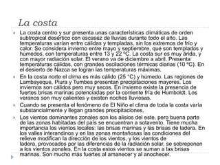 La costa La costa centro y sur presenta unas características climáticas de orden subtropical desértico con escasez de lluvias durante todo el año. Las temperaturas varían entre cálidas y templadas, sin los extremos de frío y calor. Se considera invierno entre mayo y septiembre, que son templados y húmedos, con temperaturas entre 13 y 22 ºC. La costa sur es muy árida, y con mayor radiación solar. El verano va de diciembre a abril. Presenta temperaturas cálidas, con grandes oscilaciones térmicas diarias (10 ºC). En el desierto de Nazca se logran las temperaturas máximas. En la costa norte el clima es más cálido (25 °C) y húmedo. Las regiones de Lambayeque, Piura y Tumbes presentan precipitaciones mayores. Los inviernos son cálidos pero muy secos. En invierno existe la presencia de fuertes brisas marinas potenciadas por la corriente fría de Humboldt. Los veranos son muy calientes y existen noches lluviosas. Cuando se presenta el fenómeno de El Niño el clima de toda la costa varía substancialmente y llegan grandes precipitaciones. Los vientos dominantes zonales son los alisios del este, pero buena parte de las zonas habitadas del país se encuentran a sotavento. Tiene mucha importancia los vientos locales: las brisas marinas y las brisas de ladera. En los valles interandinos y en las zonas montañosas las condiciones del relieve modifican la dirección de los vientos, y los vientos de ladera, provocados por las diferencias de la radiación solar, se sobreponen a los vientos zonales. En la costa estos vientos se suman a las brisas marinas. Son mucho más fuertes al amanecer y al anochecer. 