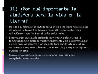 11) ¿Por qué importante la atmósfera para la vida en la tierra?Debido a su forma esférica, toda la superficie de la Tierra no se calienta de manera uniforme. Las áreas cercanas al Ecuador reciben más radiación solar que las áreas situadas en los polos. Sin embargo, gracias a la acción de los vientos y de las mareas la temperatura de la Tierra se mantiene constante y sin los extremos que existen en otros planetas o incluso en la Luna donde la temperatura oscila entre 200 grados sobre cero durante el día y 200 grados bajo cero durante la noche. Sin nuestra atmósfera nos achicharraríamos en el día y nos congelaríamos en la noche.
