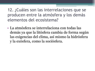 12. ¿Cuáles son las interrelaciones que se producen entre la atmósfera y los demás elementos del ecosistema?La atmósfera se interrelaciona con todas las demás ya que la litósfera cambia de forma según las exigencias del clima, así mismo la hidrósfera y la exósfera, como la sociósfera.