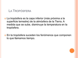 La TropósferaLa tropósfera es la capa inferior (más próxima a la superficie terrestre) de la atmósfera de la Tierra. A medida que se sube, disminuye la temperatura en la tropósfera. En la tropósfera suceden los fenómenos que componen lo que llamamos tiempo. 