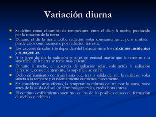 Variación diurna Se define como el cambio de temperatura, entre el día y la noche, producido por la rotación de la tierra. Durante el día la tierra recibe radiación solar constantemente; pero también  pierde calor continuamente por radiación terrestre. Los excesos de calor frío dependen del balance entre los  máximos incidentes y emergentes . A lo largo del día la radiación solar es en general mayor que la terrestre y la superficie de la tierra se torna más caliente. Durante la noche, en ausencia de radiación solar, solo actúa la radiación terrestre y, consecuentemente, la superficie se enfría. Dicho enfriamiento continúa hasta que, tras la salida del sol, la radiación solar supera a la terrestre y el calentamiento comienza nuevamente. Sin considerar otros efectos, la temperatura mínima ocurre, por lo tanto, poco antes de la salida del sol (en términos generales, media hora antes).  El continuo enfriamiento nocturno es una de las posibles causas de formación de nieblas o neblinas.  