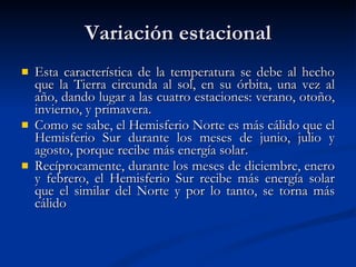 Variación estacional Esta característica de la temperatura se debe al hecho que la Tierra circunda al sol, en su órbita, una vez al año, dando lugar a las cuatro estaciones: verano, otoño, invierno, y primavera. Como se sabe, el Hemisferio Norte es más cálido que el Hemisferio Sur durante los meses de junio, julio y agosto, porque recibe más energía solar. Recíprocamente, durante los meses de diciembre, enero y febrero, el Hemisferio Sur recibe más energía solar que el similar del Norte y por lo tanto, se torna más cálido  