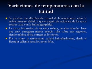 Variaciones de temperaturas con la latitud Se produce una distribución natural de la temperatura sobre la esfera terrestre, debido a que el ángulo de incidencia de los rayos solares varía con la latitud geográfica. La mayor inclinación de los rayos solares, en altas latitudes, hace que estos entreguen menos energía solar sobre esas regiones, siendo mínima dicha entrega en los polos. Por lo tanto, la temperatura variará latitudinalmente, desde el Ecuador caliente hacia los polos fríos.  
