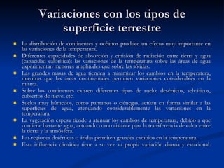 Variaciones con los tipos de superficie terrestre La distribución de continentes y océanos produce un efecto muy importante en las variaciones de la temperatura. Diferentes capacidades de absorción y emisión de radiación entre tierra y agua (capacidad calorífica): las variaciones de la temperatura sobre las áreas de agua experimentan menores amplitudes que sobre las sólidas. Las grandes masas de agua tienden a minimizar los cambios en la temperatura, mientras que las áreas continentales permiten variaciones considerables en la misma. Sobre los continentes existen diferentes tipos de suelo: desérticos, selváticos, cubiertos de nieve, etc. Suelos muy húmedos, como pantanos o ciénegas, actúan en forma similar a las superficies de agua, atenuando considerablemente las variaciones en la temperatura. La vegetación espesa tiende a atenuar los cambios de temperatura, debido a que contiene bastante agua, actuando como aislante para la transferencia de calor entre la tierra y la atmósfera. Las regiones desérticas o áridas permiten grandes cambios en la temperatura. Esta influencia climática tiene a su vez su propia variación diurna y estacional . 