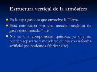 Estructura vertical de la atmósfera Es la capa gaseosa que envuelve la Tierra. Está compuesta por una mezcla mecánica de gases denominada “aire”. No es una composición química, ya que no pueden separarse y mezclarse de nuevo en forma artificial (no podemos fabricar aire). 