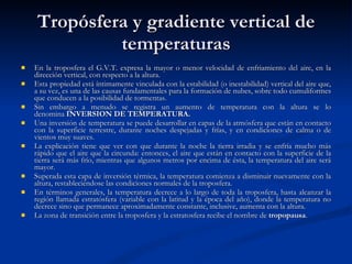 Tropósfera y gradiente vertical de temperaturas En la troposfera el G.V.T. expresa la mayor o menor velocidad de enfriamiento del aire, en la dirección vertical, con respecto a la altura.  Esta propiedad está íntimamente vinculada con la estabilidad (o inestabilidad) vertical del aire que, a su vez, es una de las causas fundamentales para la formación de nubes, sobre todo cumuliformes que conducen a la posibilidad de tormentas. Sin embargo a menudo se registra un aumento de temperatura con la altura se lo denomina  INVERSION DE TEMPERATURA. Una inversión de temperatura se puede desarrollar en capas de la atmósfera que están en contacto con la superficie terrestre, durante noches despejadas y frías, y en condiciones de calma o de vientos muy suaves. La explicación tiene que ver con que durante la noche la tierra irradia y se enfría mucho más rápido que el aire que la circunda: entonces, el aire que están en contacto con la superficie de la tierra será más frío, mientras que algunos metros por encima de ésta, la temperatura del aire será mayor. Superada esta capa de inversión térmica, la temperatura comienza a disminuir nuevamente con la altura, restableciéndose las condiciones normales de la troposfera. En términos generales, la temperatura decrece a lo largo de toda la troposfera, hasta alcanzar la región llamada estratósfera (variable con la latitud y la época del año), donde la temperatura no decrece sino que permanece aproximadamente constante, inclusive, aumenta con la altura. La zona de transición entre la troposfera y la estratosfera recibe el nombre de  tropopausa .  