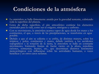 Condiciones de la atmósfera La atmósfera se halla firmemente atraída por la gravedad terrestre, cubriendo toda la superficie del planeta.  Cerca de dicha superficie, el aire atmosférico contiene los elementos esenciales para la vida, como ser el oxígeno, nitrógeno y carbono.  Con su movimiento, la atmósfera acarrea vapor de agua desde los mares a los continentes, el que, a través de las precipitaciones, se transforma en agua  potable.  Debido a que el aire se calienta o se enfría, de distintas manera, sobre los trópicos y polos, continentes y mares, debido también a los accidentes topográficos y la rotación de la tierra, la atmósfera se halla en constante movimiento, formando franjas de fuerte viento en la altura, remolino, ciclones, tormentas, frentes, etc., que determinan distintos fenómenos meteorológicos con influencias sobre las actividades humanas, a veces benéficas y en otros casos nefastas.  