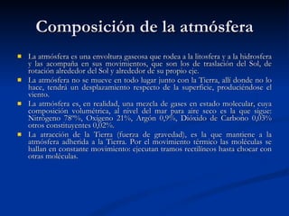 Composición de la atmósfera La atmósfera es una envoltura gaseosa que rodea a la litosfera y a la hidrosfera y las acompaña en sus movimientos, que son los de traslación del Sol, de rotación alrededor del Sol y alrededor de su propio eje. La atmósfera no se mueve en todo lugar junto con la Tierra, allí donde no lo hace, tendrá un desplazamiento respecto de la superficie, produciéndose el viento. La atmósfera es, en realidad, una mezcla de gases en estado molecular, cuya composición volumétrica, al nivel del mar para aire seco es la que sigue: Nitrógeno 78º%, Oxígeno 21%, Argón 0,9%, Dióxido de Carbono 0,03% otros constituyentes 0,02%. La atracción de la Tierra (fuerza de gravedad), es la que mantiene a la atmósfera adherida a la Tierra. Por el movimiento térmico las moléculas se hallan en constante movimiento: ejecutan tramos rectilíneos hasta chocar con otras moléculas.  