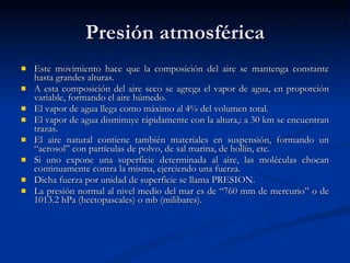 Presión atmosférica Este movimiento hace que la composición del aire se mantenga constante hasta grandes alturas. A esta composición del aire seco se agrega el vapor de agua, en proporción variable, formando el aire húmedo.  El vapor de agua llega como máximo al 4% del volumen total.  El vapor de agua disminuye rápidamente con la altura,: a 30 km se encuentran trazas.  El aire natural contiene también materiales en suspensión, formando un “aerosol” con partículas de polvo, de sal marina, de hollín, etc. Si uno expone una superficie determinada al aire, las moléculas chocan continuamente contra la misma, ejerciendo una fuerza.  Dicha fuerza por unidad de superficie se llama PRESION.  La presión normal al nivel medio del mar es de “760 mm de mercurio” o de 1013.2 hPa (hectopascales) o mb (milibares).  