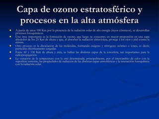 Capa de ozono estratosférico y procesos en la alta atmósfera A partir de unos 100 Km por la presencia de la radiación solar de alta energía (rayos cósmicos), se desarrollan procesos fotoquímicos. Uno muy importante es la formación de ozono, que luego se concentra en mayor proporción en una capa alrededor de los 25 Km de altura y que, al absorber la radiación ultravioleta, protege a los ojos y piel contra la misma. Otro proceso es la disociación de las moléculas, formando oxígeno y nitrógeno atómico e iones, es decir; partículas eléctricamente cargadas. Entre 60 y 150 Km de altura y más, se hallan las distintas capas de la ionosfera, tan importantes para la radiopropagación. La variación de la temperatura con la está determinada, principalmente, por el intercambio de calor con la superficie terrestre, las propiedades de radiación de las distintas capas atmosféricas y la interacción fotoquímica con la radiación solar.  