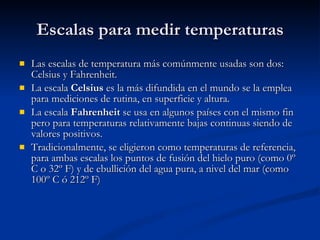 Escalas para medir temperaturas Las escalas de temperatura más comúnmente usadas son dos: Celsius y Fahrenheit.  La escala  Celsius  es la más difundida en el mundo se la emplea para mediciones de rutina, en superficie y altura. La escala  Fahrenheit  se usa en algunos países con el mismo fin pero para temperaturas relativamente bajas continuas siendo de valores positivos.  Tradicionalmente, se eligieron como temperaturas de referencia, para ambas escalas los puntos de fusión del hielo puro (como 0º C o 32º F) y de ebullición del agua pura, a nivel del mar (como 100º C ó 212º F)   