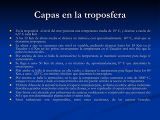 Capas en la troposfera En la troposfera  al nivel del mar presenta una temperatura media de 15º C, y decrece a razón de 6,5º C cada Km A los 12 Km de altura media se alcanza un mínimo, con aproximadamente  60º C, nivel que se denomina tropopausa.  La altura a que se encuentra este nivel es variable, pudiendo alcanzar hasta los 18 Km en el Ecuador y 6 Km en los polos; inversamente la temperatura en el Ecuador será más fría que la polar en esos niveles. Por encima de ésta se halla la estratosfera.: la temperatura se mantiene constante para luego ir aumentando. Se llega a unos 50 Km de altura, a un máximo de, aproximadamente, 0º C que determina la estratopausa. Más arriba se halla la mesosfera: en ella vuelve a decrecer la temperatura para llegar hacia los 80 Km, a unos  120º C, un mínimo absoluto que determina la mesopausa. Por encima se halla la termosfera, en la que la temperatura vuelve aumentar a más de 1000º C, aunque en esa altura y dado el enrarecimiento del aire pierde sentido la noción de temperatura. El límite difuso de la atmósfera hacia el espacio interplanetario, se llama exosfera; allí las moléculas describen grandes trayectorias antes de cada choque, o son expulsadas al espacio interplanetario. Este límite está afectado por radiaciones de carácter ondulatorio o corpúsculos que provienen del Sol y que son denominadas plasma solar o viento solar. Estas radiaciones son responsables, entre otras cuestiones, de las auroras boreales. 
