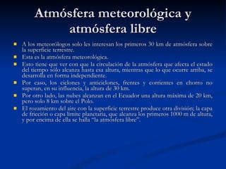Atmósfera meteorológica y atmósfera libre A los meteorólogos solo les interesan los primeros 30 km de atmósfera sobre la superficie terrestre. Esta es la atmósfera meteorológica.  Esto tiene que ver con que la circulación de la atmósfera que afecta el estado del tiempo sólo alcanza hasta esa altura, mientras que lo que ocurre arriba, se desarrolla en forma independiente. Por caso, los ciclones y anticiclones, frentes y corrientes en chorro no superan, en su influencia, la altura de 30 km.  Por otro lado, las nubes alcanzan en el Ecuador una altura máxima de 20 km, pero solo 8 km sobre el Polo. El rozamiento del aire con la superficie terrestre produce otra división; la capa de fricción o capa limite planetaria, que alcanza los primeros 1000 m de altura, y por encima de ella se halla “la atmósfera libre”. 