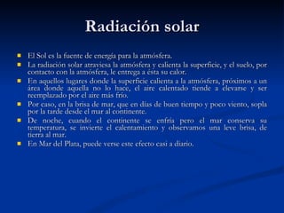 Radiación solar El Sol es la fuente de energía para la atmósfera.  La radiación solar atraviesa la atmósfera y calienta la superficie, y el suelo, por contacto con la atmósfera, le entrega a ésta su calor.  En aquellos lugares donde la superficie calienta a la atmósfera, próximos a un área donde aquella no lo hace, el aire calentado tiende a elevarse y ser reemplazado por el aire más frío.  Por caso, en la brisa de mar, que en días de buen tiempo y poco viento, sopla por la tarde desde el mar al continente.  De noche, cuando el continente se enfría pero el mar conserva su temperatura, se invierte el calentamiento y observamos una leve brisa, de tierra al mar.  En Mar del Plata, puede verse este efecto casi a diario.  
