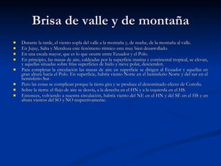 Brisa de valle y de montaña Durante la tarde, el viento sopla del valle a la montaña y, de noche, de la montaña al valle.  En Jujuy, Salta y Mendoza este fenómeno rítmico esta muy bien desarrollado. En una escala mayor, que es lo que ocurre entre Ecuador y el Polo. En principio, las masas de aire, caldeadas por la superficie marina y continental tropical, se elevan, y aquellas situadas sobre frías superficies de hielo y nieve polar, descienden.  Para completar la circulación las masas de aire en superficie se dirigen al Ecuador y aquellas en gran altura hacia el Polo. En superficie, habría viento Norte en el hemisferio Norte y del sur en el hemisferio Sur. Pero las cosas se complican porque la tierra gira y se produce el denominado efecto de Coriolis. Sobre la tierra: el flujo de aire se desvía, a la derecha en el HN y a la izquierda en el HS.  Entonces, volviendo a nuestra circulación, habría viento del NE en el HN y del SÉ en el HS y en altura vientos del SO y NO respectivamente. 