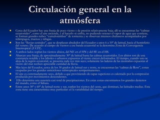 Circulación general en la atmósfera Cerca del Ecuador hay una franja de poco viento y de presión relativamente baja; allí se encuentran las “calmas ecuatoriales”, como el aire asciende, y al hacerlo se enfría, no pudiendo retener el vapor de agua que contiene, se forman grandes nubes “cumulonimbus” de tormenta y se observan intensos chubascos acompañados por relámpagos, truenos y ráfagas. Son las “lluvias cenitales”, que se desplazan alrededor del Ecuador a unos 6 a 10º de latitud, hacia el hemisferio del verano. De acuerdo al campo de vientos a esa banda ecuatorial se la denomina Zona de Convergencia Intertropical (Z CIT). A ambos lados soplan los vientos alisios, del NE en el HN y del SE en el HS.  Abarcan una franja, de aproximadamente 30º de latitud hasta las calmas ecuatoriales. Los alisios son de una constancia notable y los árboles o arbustos expuestos al viento crecen deformados. El tiempo, cuando uno se aleja de la región ecuatorial, se presenta cada vez más seco; solamente las laderas de las montañas expuestas al viento del mar reciben apreciable cantidad de lluvia. Más lejos del Ecuador, cerca de los 30 grados de latitud sur y norte, se encuentran las “calmas de Ross”, zonas ocupadas por los grandes anticiclones subtropicales semipermanentes. El aire es extremadamente seco, debido a que proviniendo de capas superiores es calentado por la compresión producida por movimientos descendentes. Ello determina una ausencia casi total de precipitaciones. En estas zonas encontramos los grandes desiertos del mundo, como el Sáhara. Entre unos 30º y 60º de latitud norte y sur, soplan los vientos del oeste, que dominan, las latitudes medias. Esta zona tiene una característica muy particular: es la variabilidad del tiempo.  