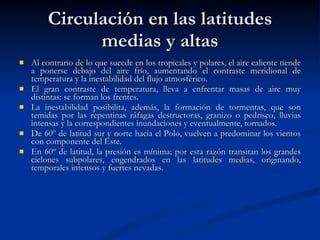 Circulación en las latitudes medias y altas Al contrario de lo que sucede en los tropicales y polares, el aire caliente tiende a ponerse debajo del aire frío, aumentando el contraste meridional de temperatura y la inestabilidad del flujo atmosférico. El gran contraste de temperatura, lleva a enfrentar masas de aire muy distintas: se forman los frentes.  La inestabilidad posibilita, además, la formación de tormentas, que son temidas por las repentinas ráfagas destructoras, granizo o pedrisco, lluvias intensas y la correspondientes inundaciones y eventualmente, tornados. De 60º de latitud sur y norte hacia el Polo, vuelven a predominar los vientos con componente del Este.  En 60º de latitud, la presión es mínima; por esta razón transitan los grandes ciclones subpolares, engendrados en las latitudes medias, originando, temporales intensos y fuertes nevadas.  