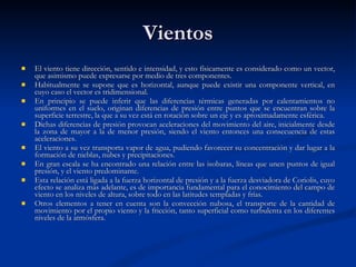 Vientos El viento tiene dirección, sentido e intensidad, y esto físicamente es considerado como un vector, que asimismo puede expresarse por medio de tres componentes. Habitualmente se supone que es horizontal, aunque puede existir una componente vertical, en cuyo caso el vector es tridimensional. En principio se puede inferir que las diferencias térmicas generadas por calentamientos no uniformes en el suelo, originan diferencias de presión entre puntos que se encuentran sobre la superficie terrestre, la que a su vez está en rotación sobre un eje y es aproximadamente esférica. Dichas diferencias de presión provocan aceleraciones del movimiento del aire, inicialmente desde la zona de mayor a la de menor presión, siendo el viento entonces una consecuencia de estas aceleraciones. El viento a su vez transporta vapor de agua, pudiendo favorecer su concentración y dar lugar a la formación de nieblas, nubes y precipitaciones. En gran escala se ha encontrado una relación entre las isobaras, líneas que unen puntos de igual presión, y el viento predominante.  Esta relación está ligada a la fuerza horizontal de presión y a la fuerza desviadora de Coriolis, cuyo efecto se analiza más adelante, es de importancia fundamental para el conocimiento del campo de viento en los niveles de altura, sobre todo en las latitudes templadas y frías.  Otros elementos a tener en cuenta son la convección nubosa, el transporte de la cantidad de movimiento por el propio viento y la fricción, tanto superficial como turbulenta en los diferentes niveles de la atmósfera.  