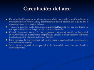 Circulación del aire Esta circulación genera un viento en superficie que va de la región caliente, e inversamente en niveles altos, determinando mayor presión en la parte fría y menor presión en el sector caliente. Todo este proceso suele denominarse  convección seca  por ser una forma de transporte de calor en la que no interviene la humedad. Cuando la convección se efectúa en presencia de condensación de humedad, el movimiento es fuertemente amplificado gracias al calentamiento adicional producido por la liberación de calor latente.  Esto favorece la convergencia del viento hacia la región donde se produce el movimiento de ascenso. Si el viento superficial es portador de humedad, este sistema tiende a autoalimentarse   