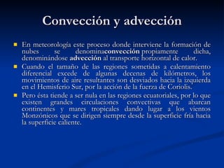 Convección y advección En meteorología este proceso donde interviene la formación de nubes se denomina convección  propiamente dicha, denominándose  advección  al transporte horizontal de calor. Cuando el tamaño de las regiones sometidas a calentamiento diferencial excede de algunas decenas de kilómetros, los movimientos de aire resultantes son desviados hacia la izquierda en el Hemisferio Sur, por la acción de la fuerza de Coriolis.  Pero ésta tiende a ser nula en las regiones ecuatoriales, por lo que existen grandes circulaciones convectivas que abarcan continentes y mares tropicales dando lugar a los vientos Monzónicos que se dirigen siempre desde la superficie fría hacia la superficie caliente.  