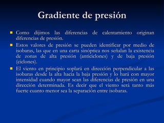 Gradiente de presión Como dijimos las diferencias de calentamiento originan diferencias de presión.  Estos valores de presión se pueden identificar por medio de isobaras, las que en una carta sinóptica nos señalan la existencia de zonas de alta presión (anticiclones) y de baja presión (ciclones). El viento en principio soplará en dirección perpendicular a las isobaras desde la alta hacia la baja presión y lo hará con mayor intensidad cuando mayor sean las diferencias de presión en una dirección determinada. Es decir que el viento será tanto más fuerte cuanto menor sea la separación entre isobaras.  