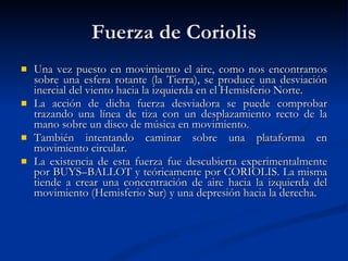 Fuerza de Coriolis Una vez puesto en movimiento el aire, como nos encontramos sobre una esfera rotante (la Tierra), se produce una desviación inercial del viento hacia la izquierda en el Hemisferio Norte. La acción de dicha fuerza desviadora se puede comprobar trazando una línea de tiza con un desplazamiento recto de la mano sobre un disco de música en movimiento.  También intentando caminar sobre una plataforma en movimiento circular. La existencia de esta fuerza fue descubierta experimentalmente por BUYS–BALLOT y teóricamente por CORIOLIS. La misma tiende a crear una concentración de aire hacia la izquierda del movimiento (Hemisferio Sur) y una depresión hacia la derecha.  