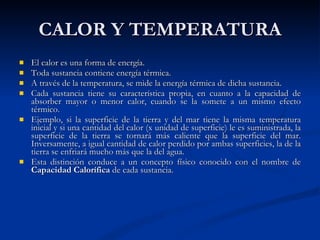 CALOR Y TEMPERATURA El calor es una forma de energía.  Toda sustancia contiene energía térmica. A través de la temperatura, se mide la energía térmica de dicha sustancia. Cada sustancia tiene su característica propia, en cuanto a la capacidad de absorber mayor o menor calor, cuando se la somete a un mismo efecto térmico. Ejemplo, si la superficie de la tierra y del mar tiene la misma temperatura inicial y si una cantidad del calor (x unidad de superficie) le es suministrada, la superficie de la tierra se tornará más caliente que la superficie del mar. Inversamente, a igual cantidad de calor perdido por ambas superficies, la de la tierra se enfriará mucho más que la del agua. Esta distinción conduce a un concepto físico conocido con el nombre de  Capacidad Calorífica  de cada sustancia.   