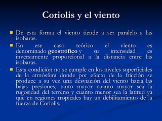 Coriolis y el viento De esta forma el viento tiende a ser paralelo a las isobaras.  En ese caso teórico el viento es denominado  geostrófico  y su intensidad es inversamente proporcional a la distancia entre las isobaras.  Esta condición no se cumple en los niveles superficiales de la atmósfera donde por efecto de la fricción se produce a su vez una desviación del viento hacia las bajas presiones, tanto mayor cuanto mayor sea la rugosidad del terreno y cuanto menor sea la latitud ya que en regiones tropicales hay un debilitamiento de la fuerza de Coriolis.  
