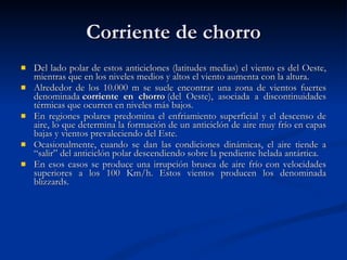 Corriente de chorro Del lado polar de estos anticiclones (latitudes medias) el viento es del Oeste, mientras que en los niveles medios y altos el viento aumenta con la altura.  Alrededor de los 10.000 m se suele encontrar una zona de vientos fuertes denominada  corriente en chorro  (del Oeste), asociada a discontinuidades térmicas que ocurren en niveles más bajos. En regiones polares predomina el enfriamiento superficial y el descenso de aire, lo que determina la formación de un anticiclón de aire muy frío en capas bajas y vientos prevaleciendo del Este. Ocasionalmente, cuando se dan las condiciones dinámicas, el aire tiende a “salir” del anticiclón polar descendiendo sobre la pendiente helada antártica.  En esos casos se produce una irrupción brusca de aire frío con velocidades superiores a los 100 Km/h. Estos vientos producen los denominada blizzards. 