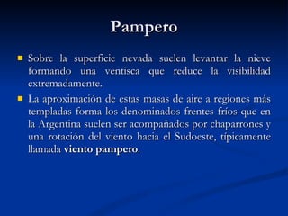 Pampero Sobre la superficie nevada suelen levantar la nieve formando una ventisca que reduce la visibilidad extremadamente. La aproximación de estas masas de aire a regiones más templadas forma los denominados frentes fríos que en la Argentina suelen ser acompañados por chaparrones y una rotación del viento hacia el Sudoeste, típicamente llamada  viento pampero .  