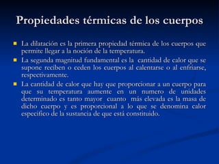 Propiedades térmicas de los cuerpos La dilatación es la primera propiedad térmica de los cuerpos que permite llegar a la noción de la temperatura. La segunda magnitud fundamental es la  cantidad de calor que se supone reciben o ceden los cuerpos al calentarse o al enfriarse, respectivamente. La cantidad de calor que hay que proporcionar a un cuerpo para que su temperatura aumente en un numero de unidades determinado es tanto mayor  cuanto  más elevada es la masa de dicho cuerpo y es proporcional a lo que se denomina calor especifico de la sustancia de que está constituido. 