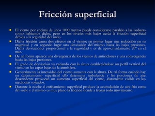 Fricción superficial El viento por encima de unos 1000 metros puede considerarse paralelo a las isobaras como habíamos dicho, pero en los niveles más bajos actúa la fricción superficial debida a la seguridad del suelo. Dicha fricción causa dos efectos en el viento; en primer lugar una reducción en su magnitud y en segundo lugar una desviación del mismo hacia las bajas presiones. Dicha desviaciones proporcional a la rugosidad y es de aproximadamente 20º en el mar.  De tal forma aparece una divergencia de los vientos de anticiclones y una convergencia hacia las bajas presiones.  El grado de desviación va variando con la altura estableciéndose un perfil vertical del viento en las capas bajas de la atmósfera. Generalmente la intensidad del viento aumenta con la altura. De tal forma cuando hay un calentamiento superficial ello determina turbulencia y las porciones de aire descendente provocan un aumento superficial del viento, claramente visible en los mediodías soleados.  Durante la noche el enfriamiento superficial produce la acumulación de aire frío cerca del suelo y el mismo es muy plano la fricción tiende a frenar todo movimiento.  