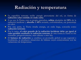 Radiación y temperatura La superficie terrestre recibe energía proveniente del sol, en forma de  radiación solar emitida en onda corta .  A su vez, la Tierra, con su propia atmósfera,  refleja  alrededor del  55%  de la radiación incidente y  absorbe  el  45%  restante, convirtiéndose, ese porcentaje en calor. Por otra parte, la Tierra irradia energía, en onda larga, conocida como  radiación terrestre .  Por lo tanto,  el calor ganado de la radiación incidente debe ser igual al calor perdido mediante la radiación terrestre  de otra forma la Tierra se iría tornando, progresivamente, más caliente o más fría. El  balance de radiación  se establece en promedio global ya que regional o localmente, se producen situaciones de balance cuyas consecuencias son las variaciones de temperatura.  