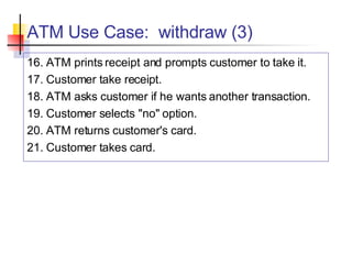 ATM Use Case:  withdraw (3) 16. ATM prints receipt and prompts customer to take it. 17. Customer take receipt. 18. ATM asks customer if he wants another transaction. 19. Customer selects "no" option. 20. ATM returns customer's card. 21. Customer takes card. 