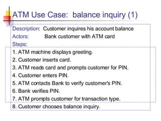 ATM Use Case:  balance inquiry (1) Description :  Customer inquires his account balance Actors : Bank customer with ATM card Steps : 1. ATM machine displays greeting. 2. Customer inserts card. 3. ATM reads card and prompts customer for PIN. 4. Customer enters PIN. 5. ATM contacts Bank to verify customer's PIN. 6. Bank verifies PIN. 7. ATM prompts customer for transaction type. 8. Customer chooses balance inquiry. 