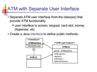 ATM with Separate User Interface Separate ATM user interface from the class(es) that provide ATM functionality. user interface is screen, keypad, card slot, money dispenser, etc. Create a Java  interface  to define public methods. <<interface>> ATMInterface displayMessage ATMsim deposit( ) withdraw( ) balanceInquiry( ) ATM UI atmUI:  ATMInterface ATM( atmUI ) <<ATM Logic Engine>> 