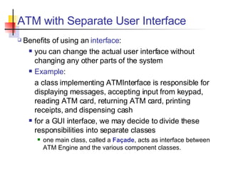 ATM with Separate User Interface Benefits of using an  interface : you can change the actual user interface without changing any other parts of the system Example :  a class implementing ATMInterface is responsible for displaying messages, accepting input from keypad, reading ATM card, returning ATM card, printing receipts, and dispensing cash for a GUI interface, we may decide to divide these responsibilities into separate classes one main class, called a  Façade , acts as interface between ATM Engine and the various component classes. 