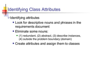 Identifying Class Attributes  Identifying attributes Look for descriptive nouns and phrases in the requirements document Eliminate some nouns: (1) redundant, (2) abstract, (3) describe instances,  (4) outside the problem boundary (domain) Create attributes and assign them to classes 