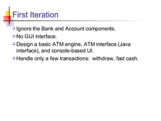 First Iteration Ignore the Bank and Account components. No GUI interface. Design a basic ATM engine, ATM interface (Java interface), and console-based UI. Handle only a few transactions:  withdraw, fast cash. 