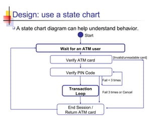 Design: use a state chart A state chart diagram can help understand behavior. Wait for an ATM user Transaction Loop Start error Fail < 3 times Verify ATM card Verify PIN Code Fail 3 times or Cancel End Session / Return ATM card [Invalid/unreadable card] 