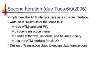 Second Iteration (due Tues 6/9/2005) implement the ATMInterface.java as a console interface. write an ATM simulator that does this: read ATM card and PIN display transaction menu handle withdraw, fast cash, and balance inquiry use the ATMInterface for all I/O Design a Transaction class to encapsulate transactions. 