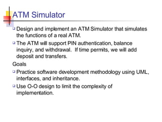 ATM Simulator Design and implement an ATM Simulator that simulates the functions of a real ATM. The ATM will support PIN authentication, balance inquiry, and withdrawal.  If time permits, we will add deposit and transfers. Goals Practice software development methodology using UML, interfaces, and inheritance. Use O-O design to limit the complexity of implementation. 